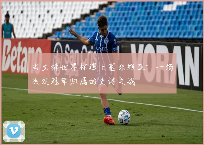 当女排世界杯遇上塞尔维亚：一场决定冠军归属的史诗之战