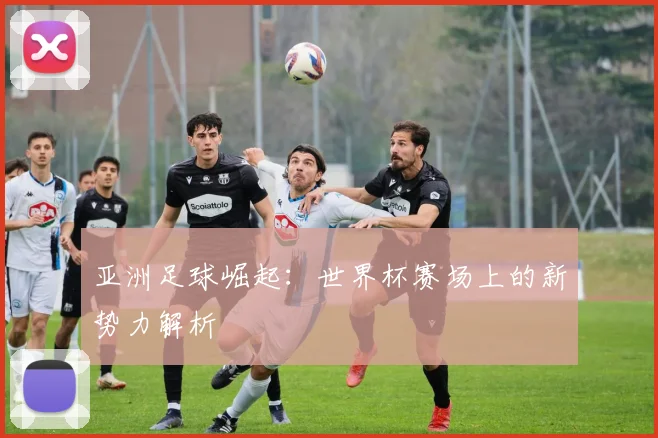 亚洲足球崛起：世界杯赛场上的新势力解析