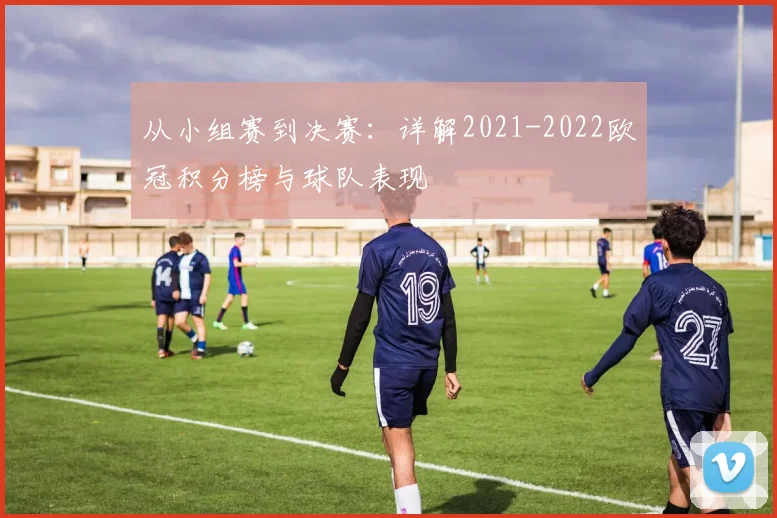 从小组赛到决赛：详解2021-2022欧冠积分榜与球队表现