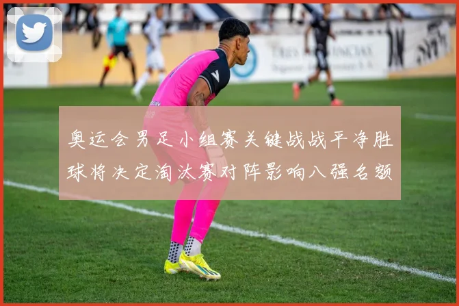 奥运会男足小组赛关键战战平净胜球将决定淘汰赛对阵影响八强名额分配