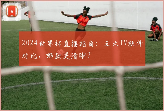 2024世界杯直播指南：五大TV软件对比，哪款更清晰？
