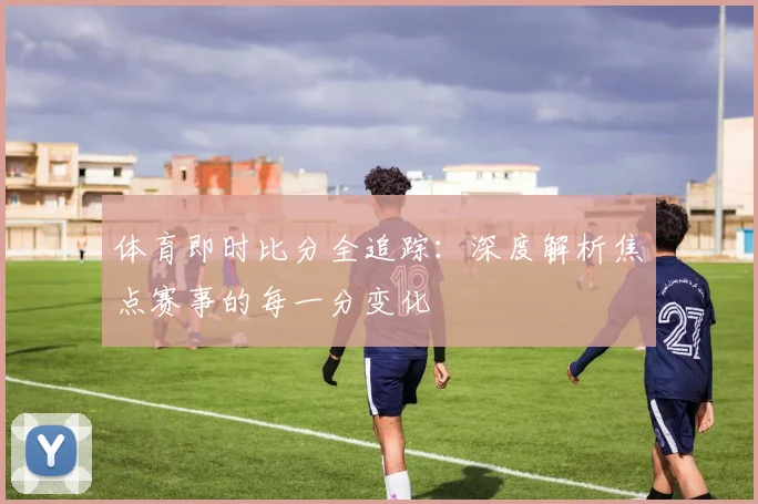 体育即时比分全追踪：深度解析焦点赛事的每一分变化
