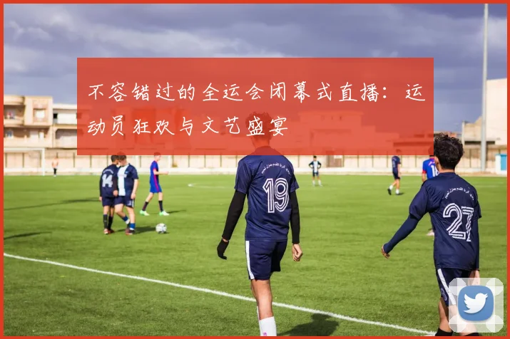 不容错过的全运会闭幕式直播：运动员狂欢与文艺盛宴