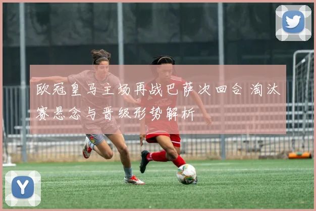 欧冠皇马主场再战巴萨次回合 淘汰赛悬念与晋级形势解析