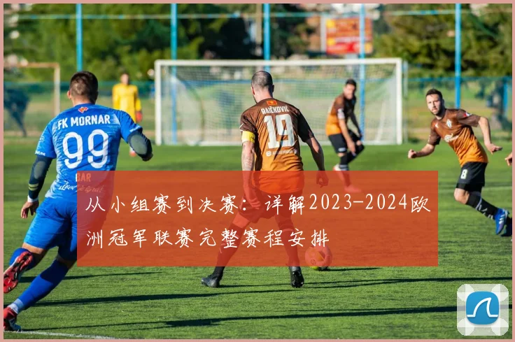 从小组赛到决赛：详解2023-2024欧洲冠军联赛完整赛程安排