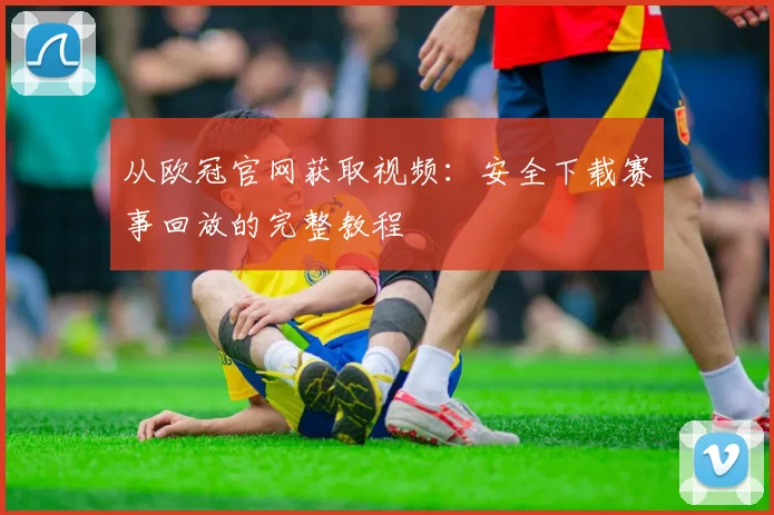 从欧冠官网获取视频：安全下载赛事回放的完整教程