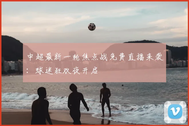 中超最新一轮焦点战免费直播来袭：球迷狂欢夜开启