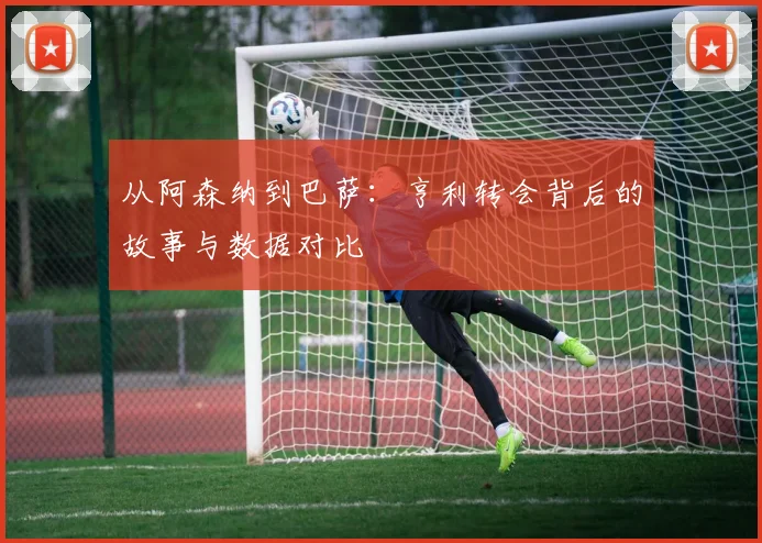 从阿森纳到巴萨：亨利转会背后的故事与数据对比