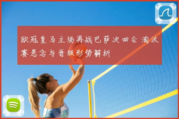 欧冠皇马主场再战巴萨次回合 淘汰赛悬念与晋级形势解析