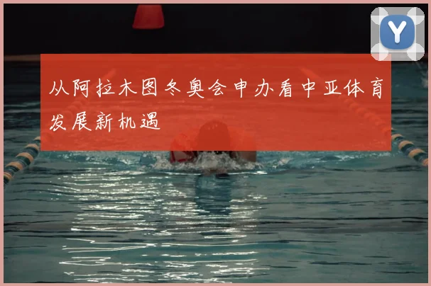 从阿拉木图冬奥会申办看中亚体育发展新机遇