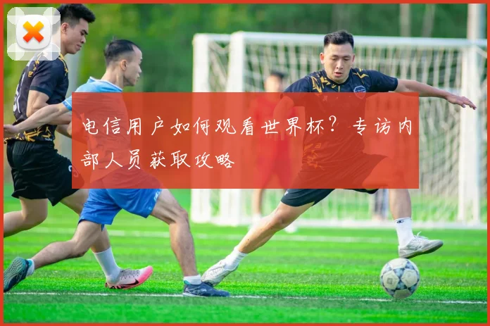电信用户如何观看世界杯？专访内部人员获取攻略