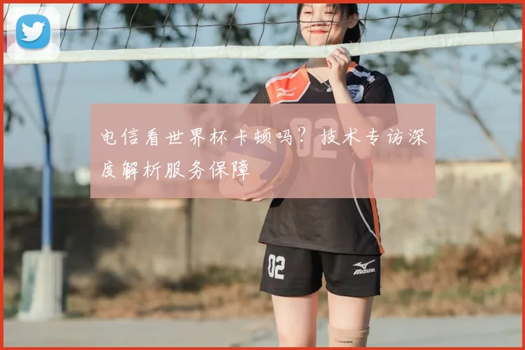 电信看世界杯卡顿吗？技术专访深度解析服务保障