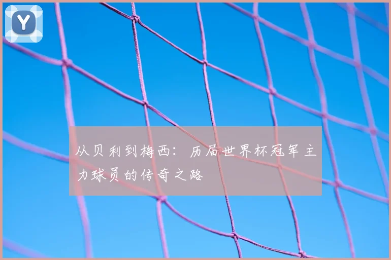 从贝利到梅西：历届世界杯冠军主力球员的传奇之路