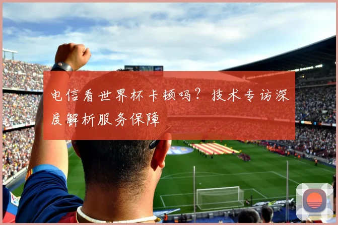 电信看世界杯卡顿吗？技术专访深度解析服务保障