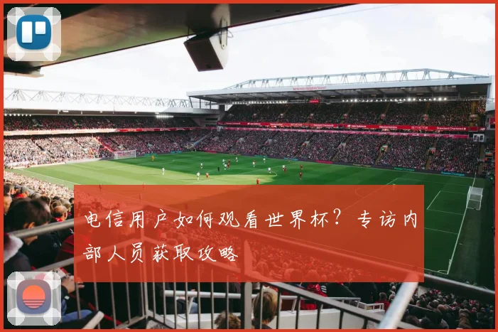 电信用户如何观看世界杯？专访内部人员获取攻略
