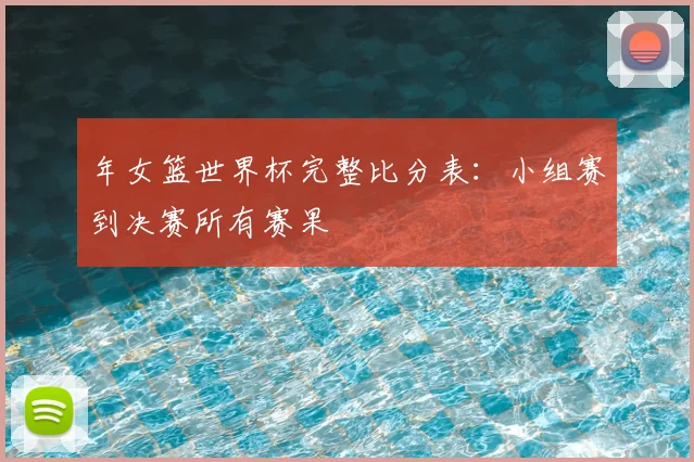 年女篮世界杯完整比分表：小组赛到决赛所有赛果