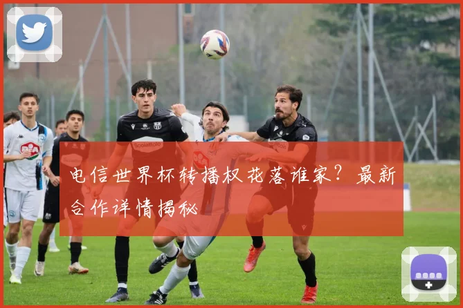 电信世界杯转播权花落谁家？最新合作详情揭秘