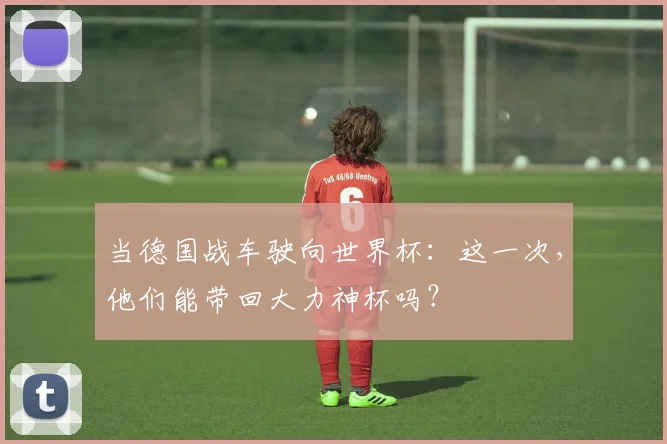 当德国战车驶向世界杯：这一次，他们能带回大力神杯吗？