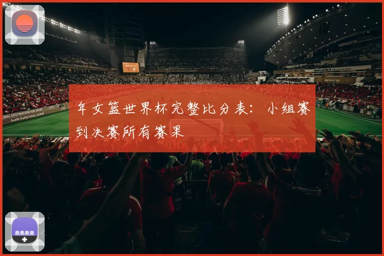 年女篮世界杯完整比分表：小组赛到决赛所有赛果